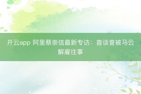 开云app 阿里蔡崇信最新专访:首谈曾被马云解雇往事