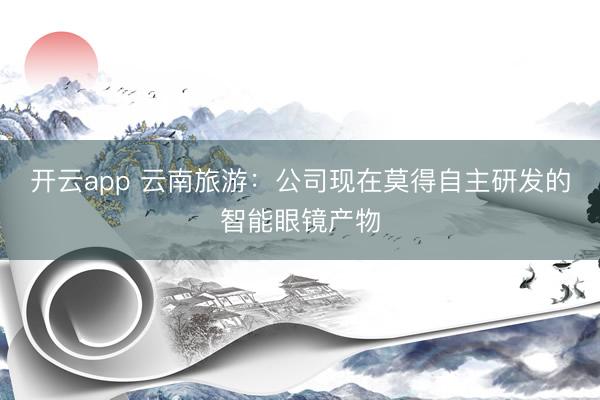 开云app 云南旅游:公司现在莫得自主研发的智能眼镜产物