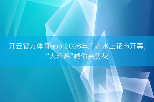 开云官方体育app 2026年广州水上花市开幕,“大湾鸡”喊你来买花
