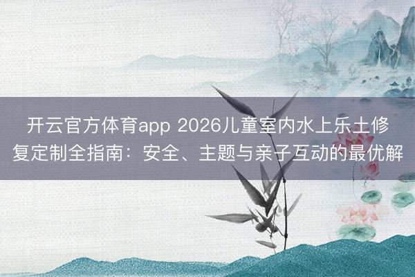开云官方体育app 2026儿童室内水上乐土修复定制全指南：安全、主题与亲子互动的最优解