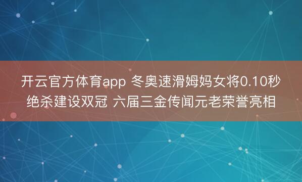 开云官方体育app 冬奥速滑姆妈女将0.10秒绝杀建设双冠 六届三金传闻元老荣誉亮相