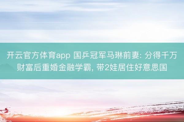 开云官方体育app 国乒冠军马琳前妻: 分得千万财富后重婚金融学霸, 带2娃居住好意思国