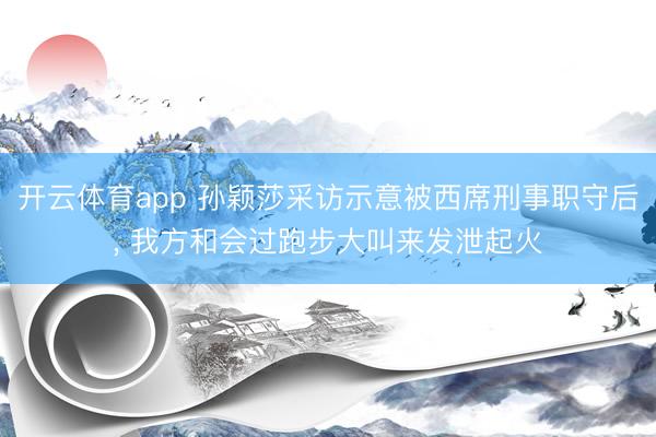 开云体育app 孙颖莎采访示意被西席刑事职守后， 我方和会过跑步大叫来发泄起火