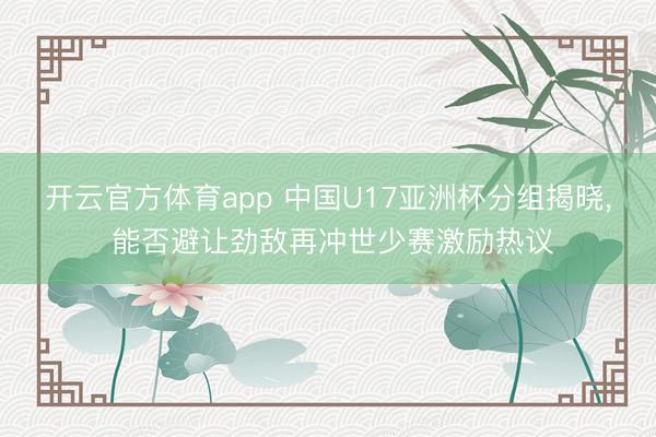开云官方体育app 中国U17亚洲杯分组揭晓， 能否避让劲敌再冲世少赛激励热议