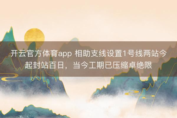 开云官方体育app 相助支线设置1号线两站今起封站百日，当今工期已压缩卓绝限