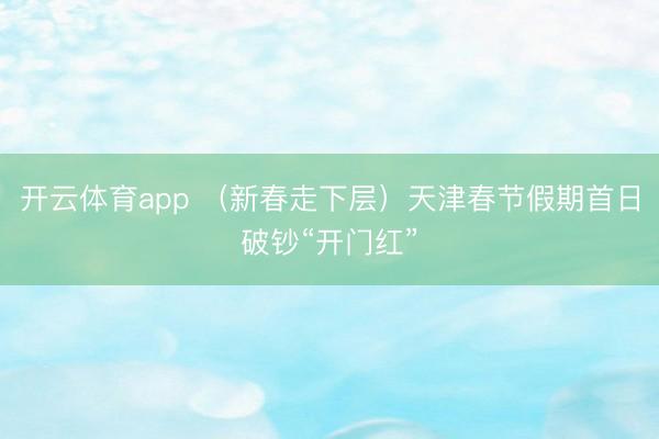 开云体育app (新春走下层)天津春节假期首日破钞“开门红”