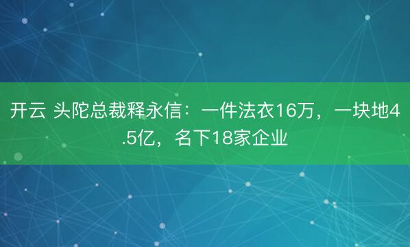 开云 头陀总裁释永信:一件法衣16万,一块地4.5亿,名下18家企业