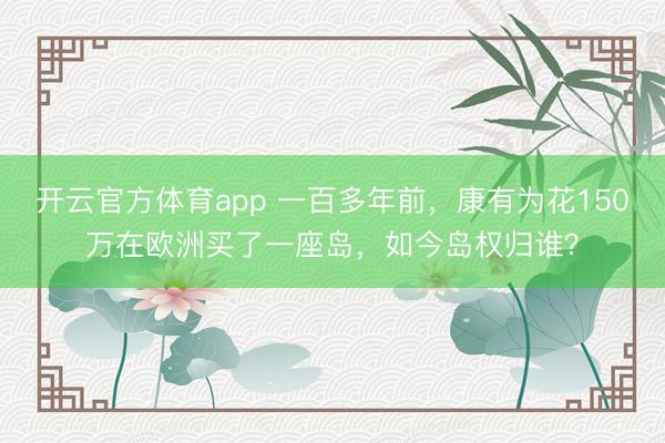 开云官方体育app 一百多年前,康有为花150万在欧洲买了一座岛,如今岛权归谁?