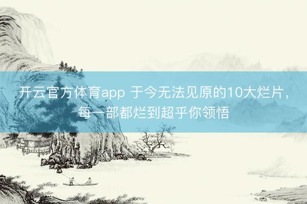 开云官方体育app 于今无法见原的10大烂片，每一部都烂到超乎你领悟