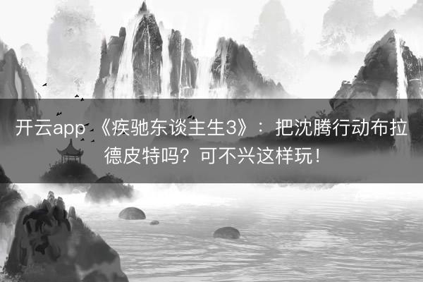 开云app 《疾驰东谈主生3》:把沈腾行动布拉德皮特吗?可不兴这样玩!