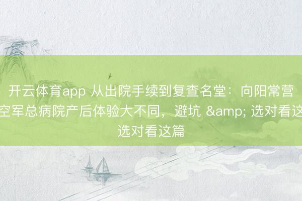 开云体育app 从出院手续到复查名堂：向阳常营与空军总病院产后体验大不同，避坑 & 选对看这篇