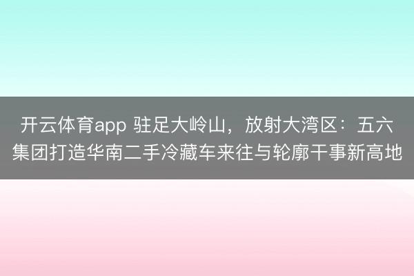 开云体育app 驻足大岭山，放射大湾区：五六集团打造华南二手冷藏车来往与轮廓干事新高地