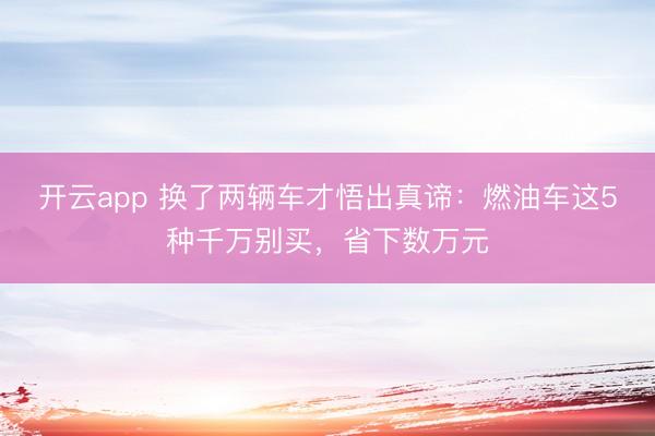 开云app 换了两辆车才悟出真谛：燃油车这5种千万别买，省下数万元